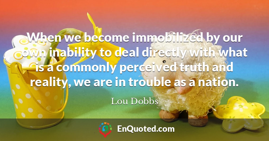 When we become immobilized by our own inability to deal directly with what is a commonly perceived truth and reality, we are in trouble as a nation.