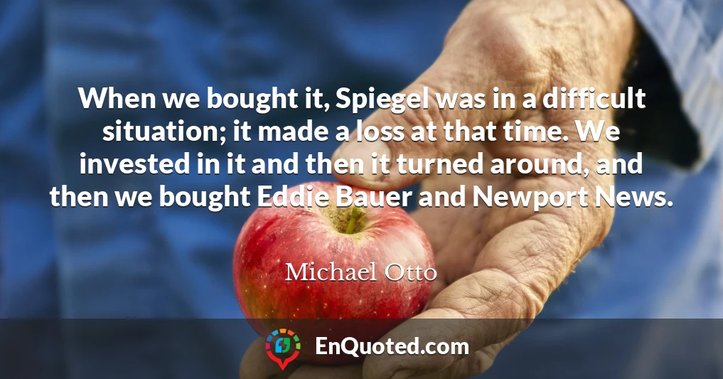 When we bought it, Spiegel was in a difficult situation; it made a loss at that time. We invested in it and then it turned around, and then we bought Eddie Bauer and Newport News.