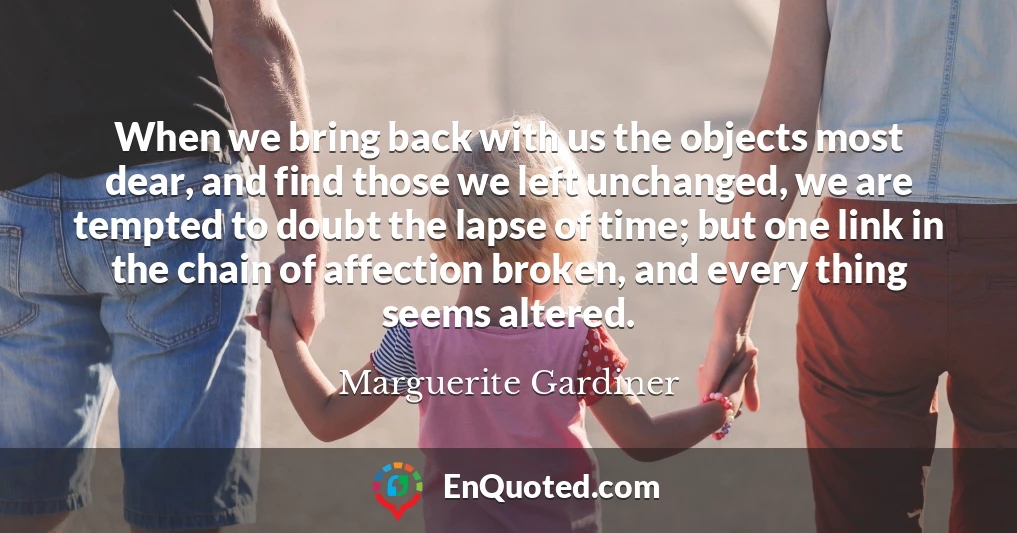 When we bring back with us the objects most dear, and find those we left unchanged, we are tempted to doubt the lapse of time; but one link in the chain of affection broken, and every thing seems altered.