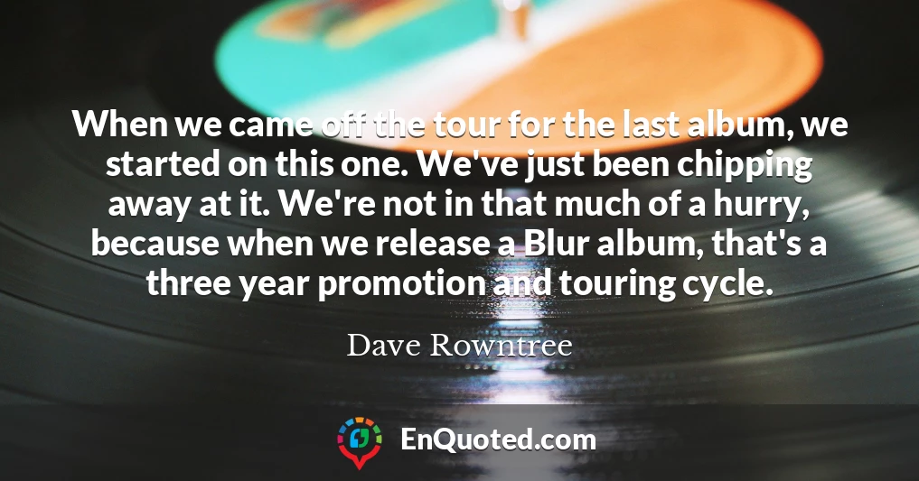 When we came off the tour for the last album, we started on this one. We've just been chipping away at it. We're not in that much of a hurry, because when we release a Blur album, that's a three year promotion and touring cycle.