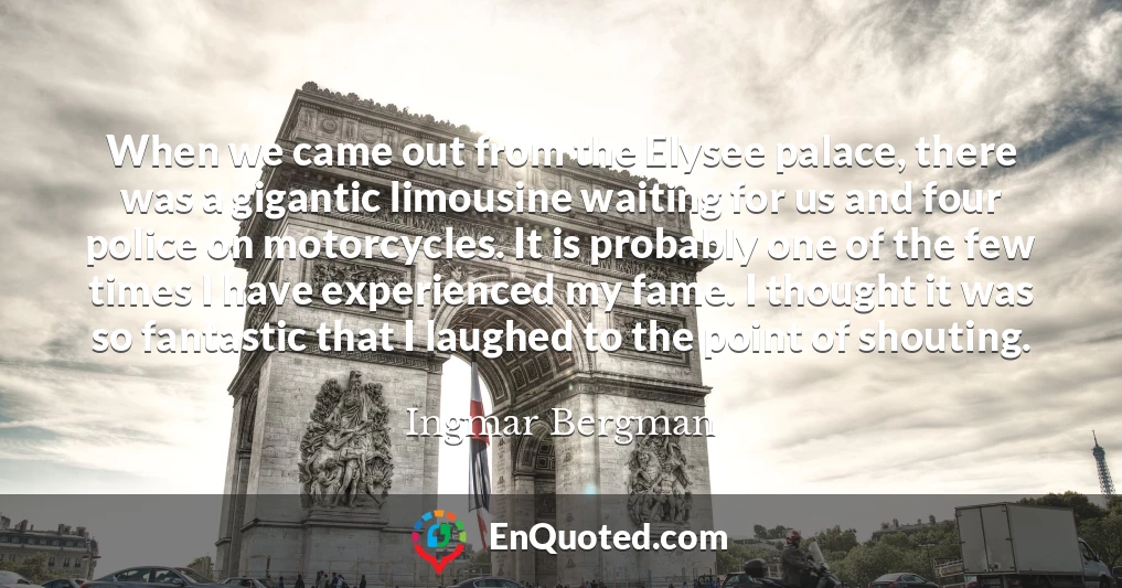 When we came out from the Elysee palace, there was a gigantic limousine waiting for us and four police on motorcycles. It is probably one of the few times I have experienced my fame. I thought it was so fantastic that I laughed to the point of shouting.