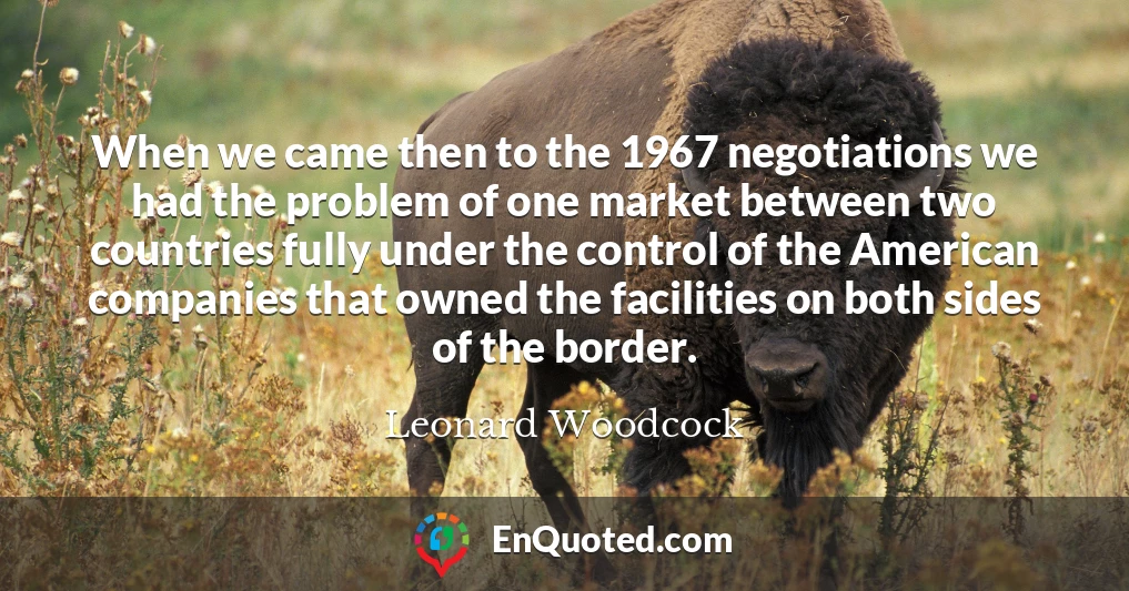 When we came then to the 1967 negotiations we had the problem of one market between two countries fully under the control of the American companies that owned the facilities on both sides of the border.