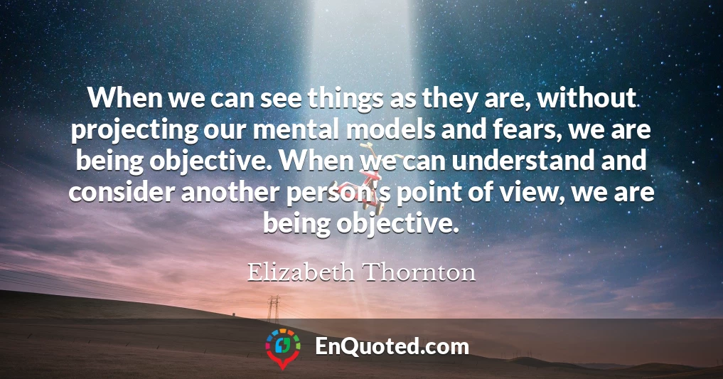 When we can see things as they are, without projecting our mental models and fears, we are being objective. When we can understand and consider another person's point of view, we are being objective.