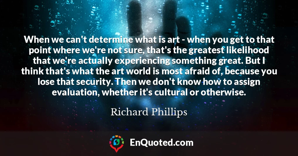 When we can't determine what is art - when you get to that point where we're not sure, that's the greatest likelihood that we're actually experiencing something great. But I think that's what the art world is most afraid of, because you lose that security. Then we don't know how to assign evaluation, whether it's cultural or otherwise.