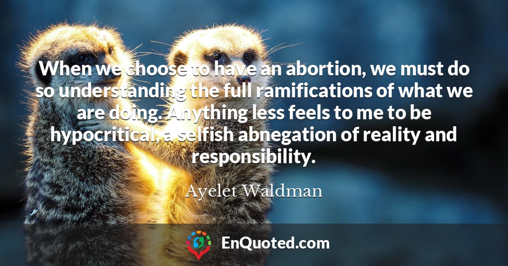 When we choose to have an abortion, we must do so understanding the full ramifications of what we are doing. Anything less feels to me to be hypocritical, a selfish abnegation of reality and responsibility.