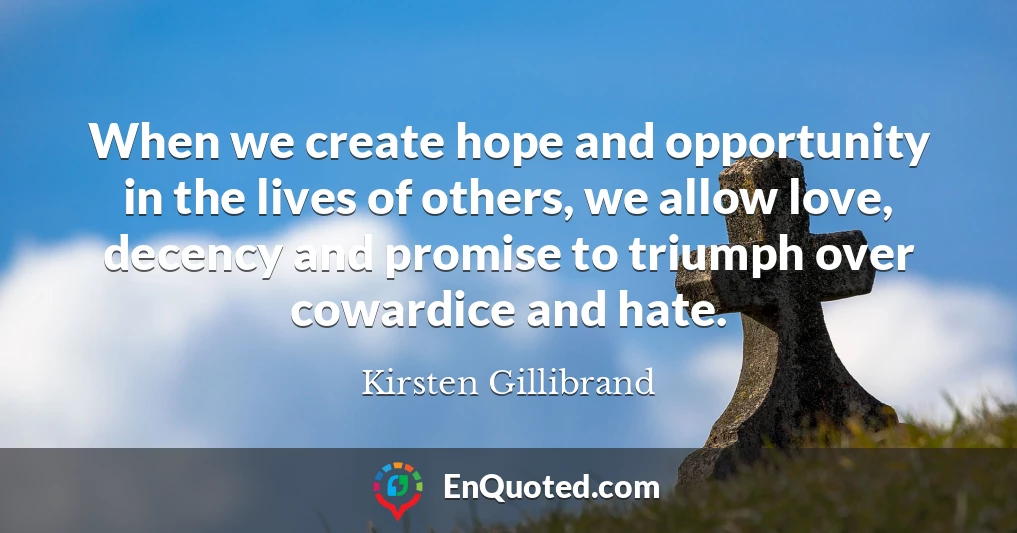 When we create hope and opportunity in the lives of others, we allow love, decency and promise to triumph over cowardice and hate.