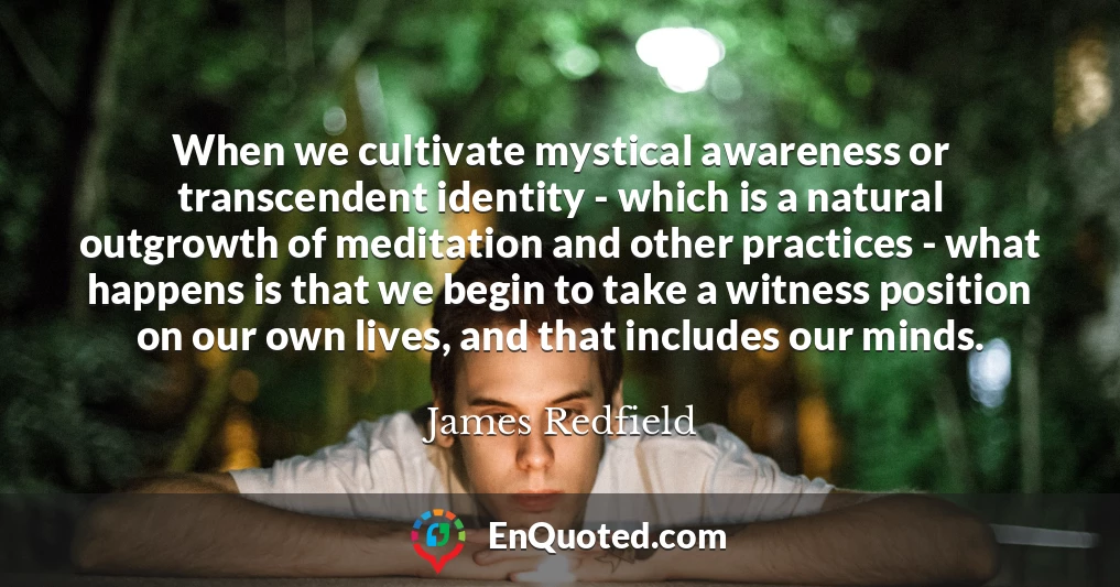 When we cultivate mystical awareness or transcendent identity - which is a natural outgrowth of meditation and other practices - what happens is that we begin to take a witness position on our own lives, and that includes our minds.