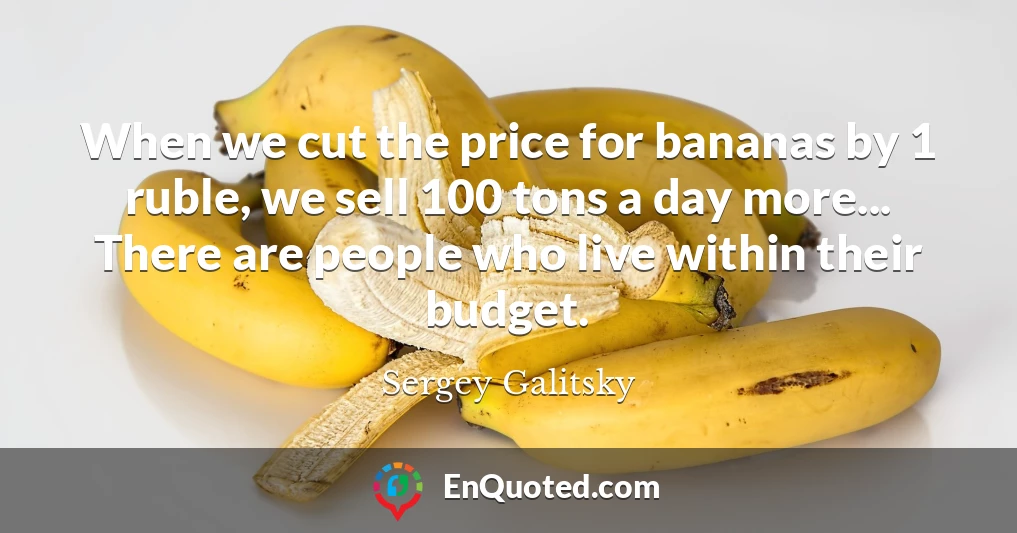 When we cut the price for bananas by 1 ruble, we sell 100 tons a day more... There are people who live within their budget.