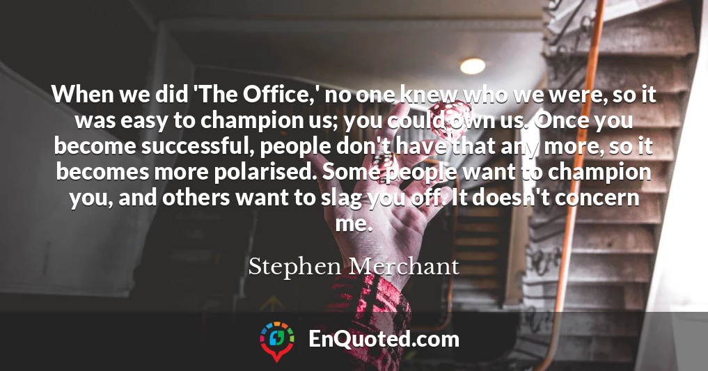 When we did 'The Office,' no one knew who we were, so it was easy to champion us; you could own us. Once you become successful, people don't have that any more, so it becomes more polarised. Some people want to champion you, and others want to slag you off. It doesn't concern me.