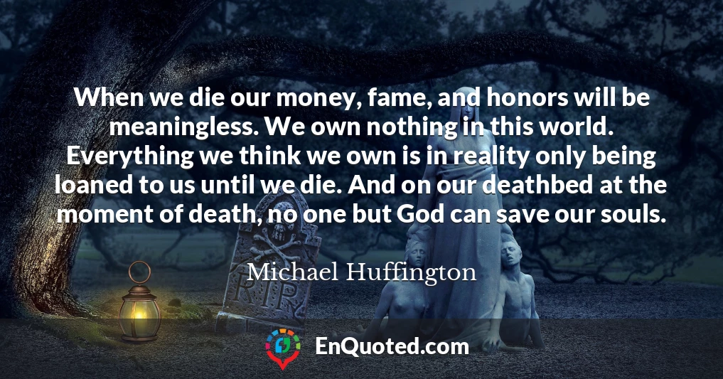 When we die our money, fame, and honors will be meaningless. We own nothing in this world. Everything we think we own is in reality only being loaned to us until we die. And on our deathbed at the moment of death, no one but God can save our souls.