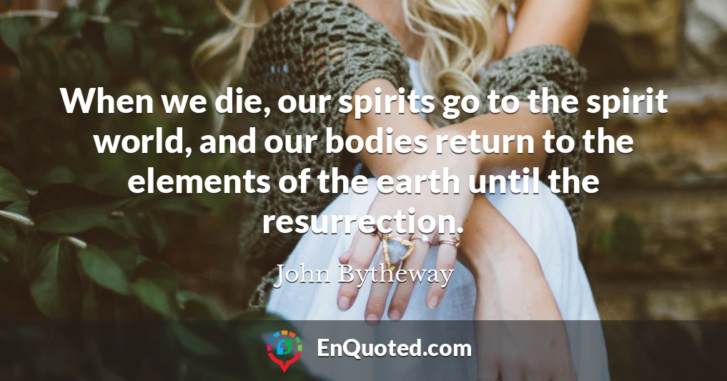 When we die, our spirits go to the spirit world, and our bodies return to the elements of the earth until the resurrection.