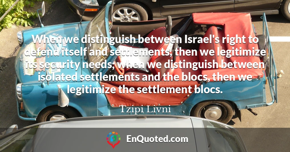 When we distinguish between Israel's right to defend itself and settlements, then we legitimize its security needs; when we distinguish between isolated settlements and the blocs, then we legitimize the settlement blocs.