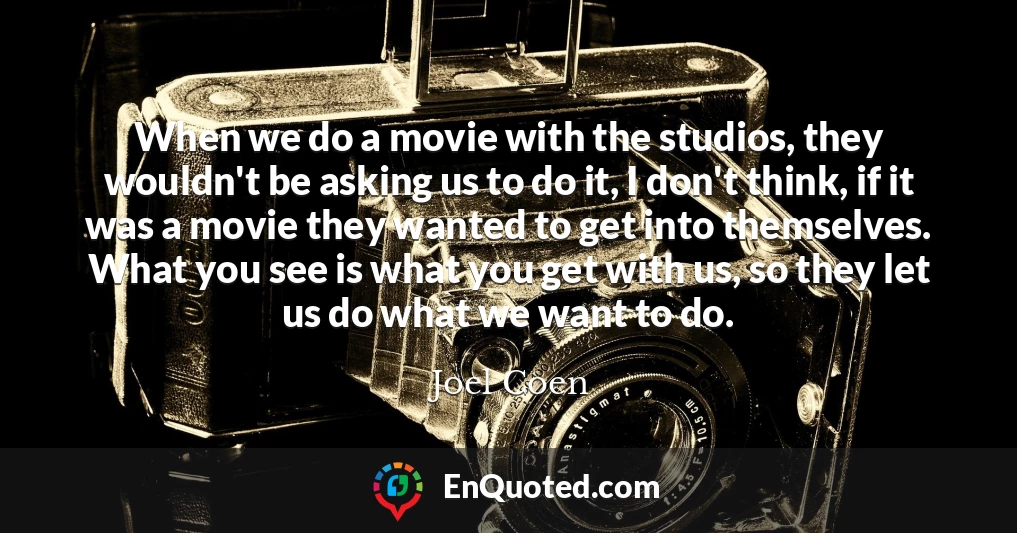 When we do a movie with the studios, they wouldn't be asking us to do it, I don't think, if it was a movie they wanted to get into themselves. What you see is what you get with us, so they let us do what we want to do.