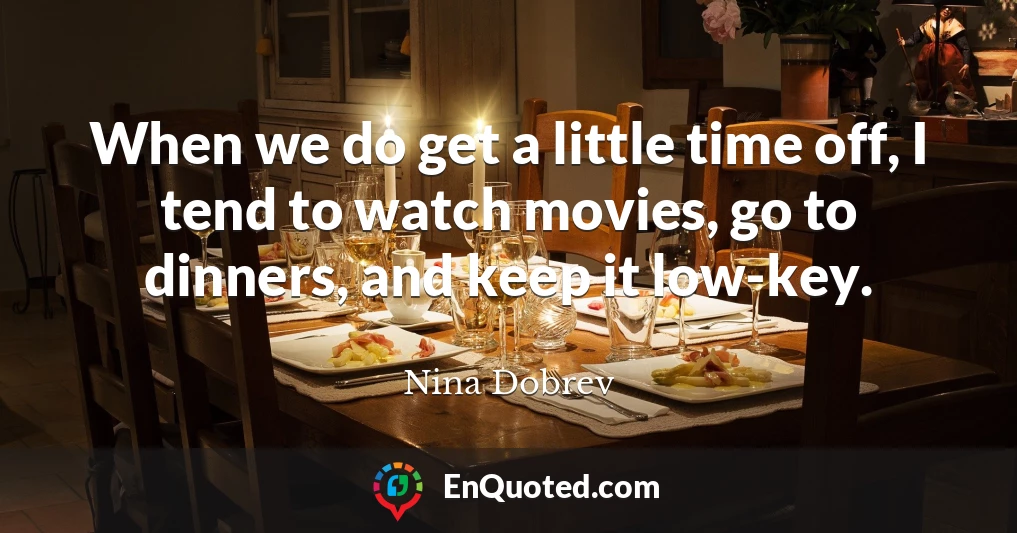 When we do get a little time off, I tend to watch movies, go to dinners, and keep it low-key.