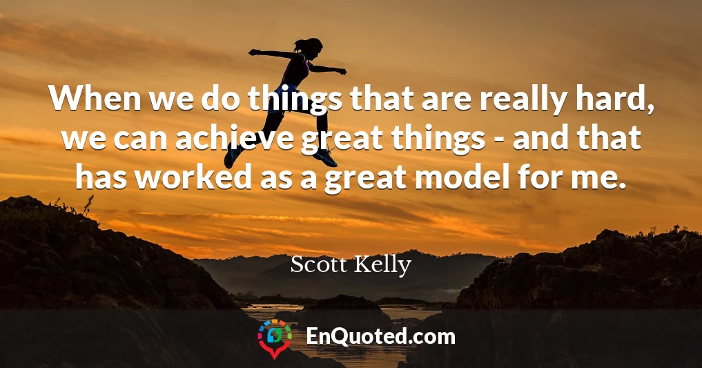 When we do things that are really hard, we can achieve great things - and that has worked as a great model for me.