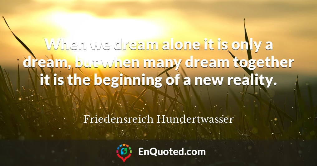 When we dream alone it is only a dream, but when many dream together it is the beginning of a new reality.