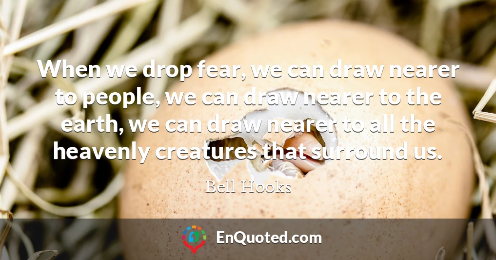 When we drop fear, we can draw nearer to people, we can draw nearer to the earth, we can draw nearer to all the heavenly creatures that surround us.