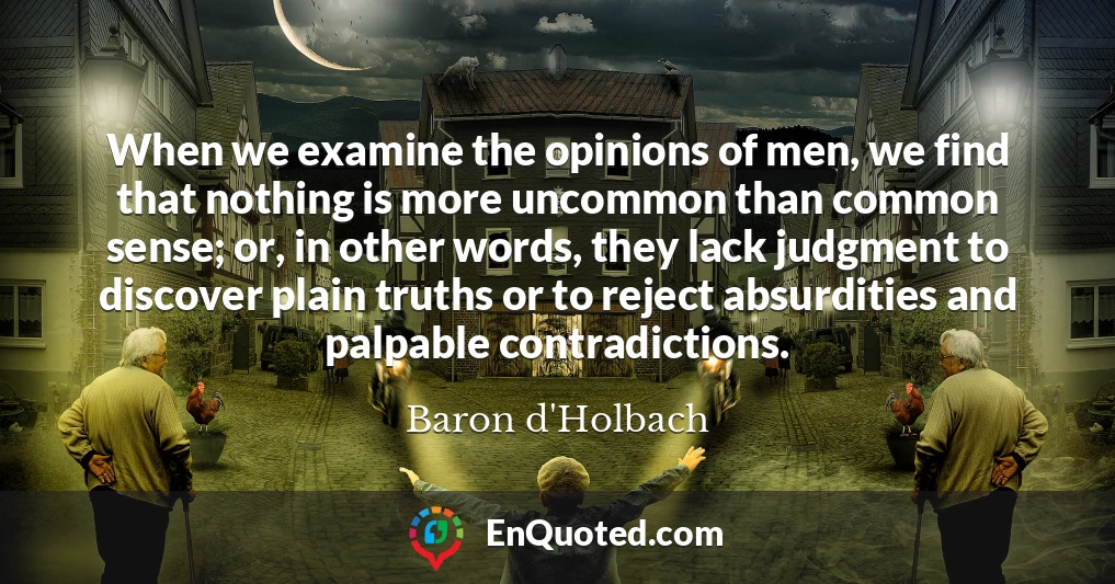 When we examine the opinions of men, we find that nothing is more uncommon than common sense; or, in other words, they lack judgment to discover plain truths or to reject absurdities and palpable contradictions.