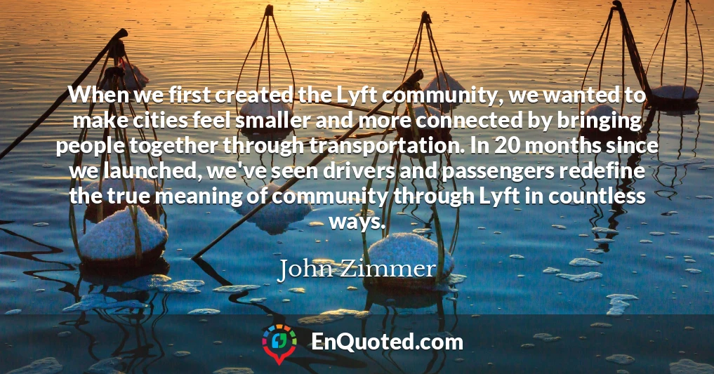 When we first created the Lyft community, we wanted to make cities feel smaller and more connected by bringing people together through transportation. In 20 months since we launched, we've seen drivers and passengers redefine the true meaning of community through Lyft in countless ways.