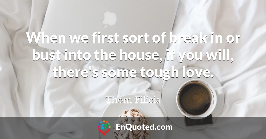 When we first sort of break in or bust into the house, if you will, there's some tough love.