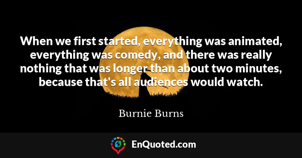 When we first started, everything was animated, everything was comedy, and there was really nothing that was longer than about two minutes, because that's all audiences would watch.