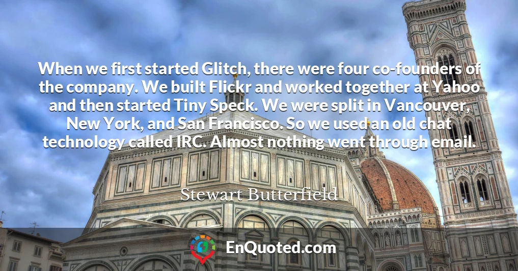 When we first started Glitch, there were four co-founders of the company. We built Flickr and worked together at Yahoo and then started Tiny Speck. We were split in Vancouver, New York, and San Francisco. So we used an old chat technology called IRC. Almost nothing went through email.