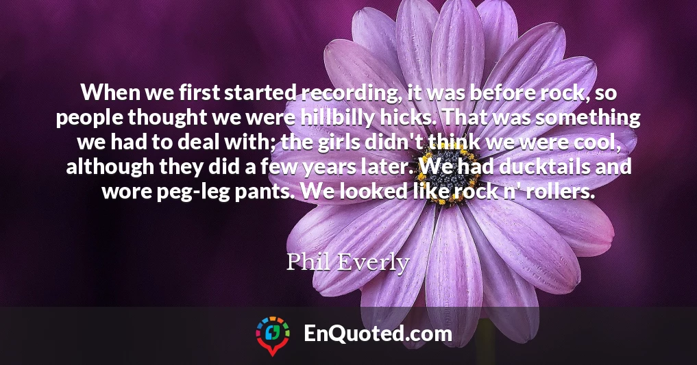When we first started recording, it was before rock, so people thought we were hillbilly hicks. That was something we had to deal with; the girls didn't think we were cool, although they did a few years later. We had ducktails and wore peg-leg pants. We looked like rock n' rollers.
