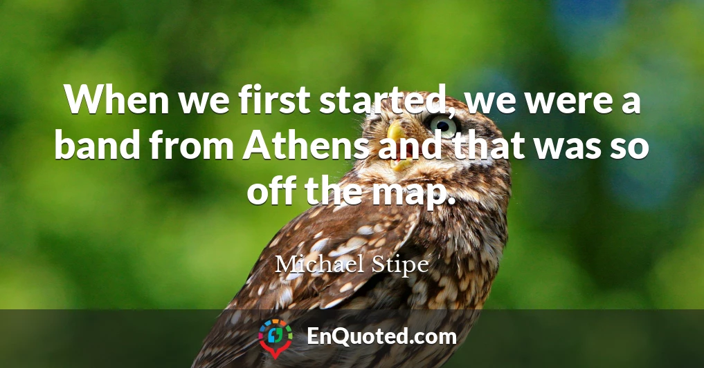 When we first started, we were a band from Athens and that was so off the map.