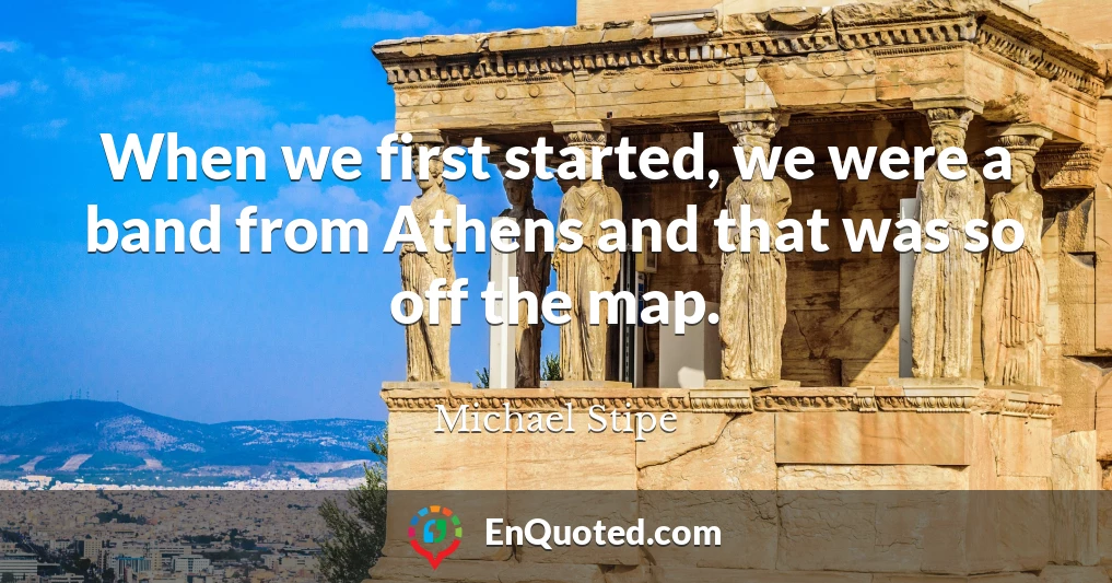 When we first started, we were a band from Athens and that was so off the map.