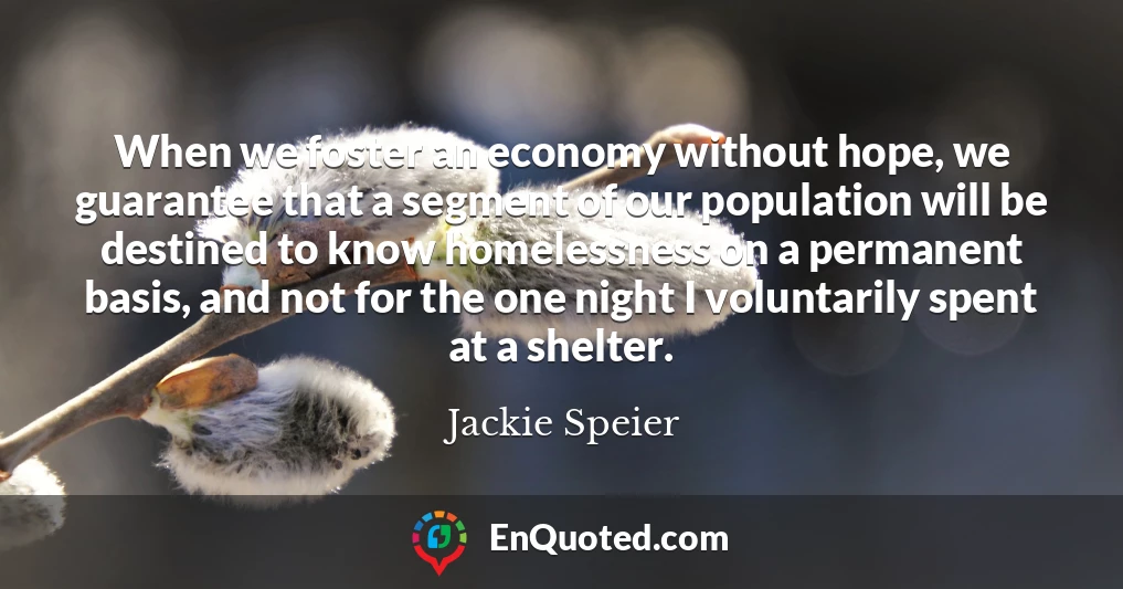 When we foster an economy without hope, we guarantee that a segment of our population will be destined to know homelessness on a permanent basis, and not for the one night I voluntarily spent at a shelter.