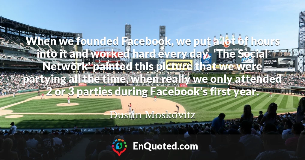 When we founded Facebook, we put a lot of hours into it and worked hard every day. 'The Social Network' painted this picture that we were partying all the time, when really we only attended 2 or 3 parties during Facebook's first year.