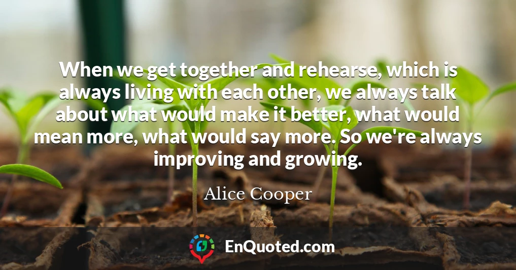 When we get together and rehearse, which is always living with each other, we always talk about what would make it better, what would mean more, what would say more. So we're always improving and growing.