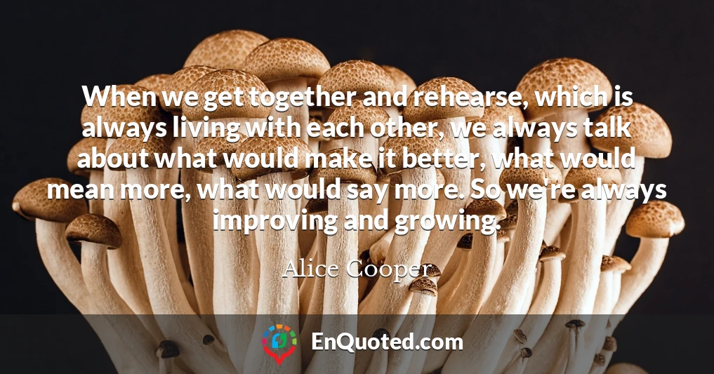 When we get together and rehearse, which is always living with each other, we always talk about what would make it better, what would mean more, what would say more. So we're always improving and growing.