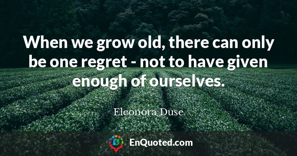 When we grow old, there can only be one regret - not to have given enough of ourselves.