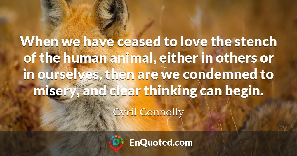 When we have ceased to love the stench of the human animal, either in others or in ourselves, then are we condemned to misery, and clear thinking can begin.