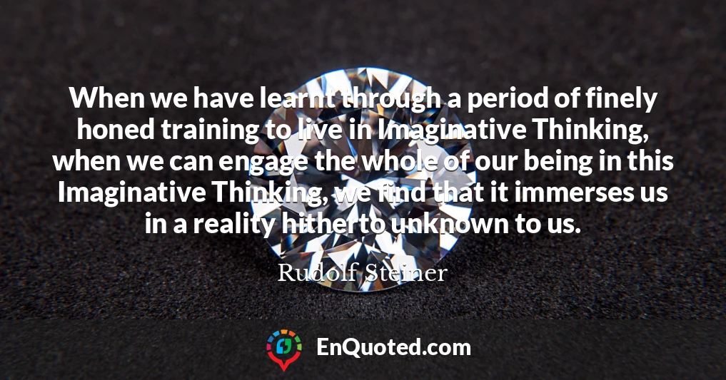 When we have learnt through a period of finely honed training to live in Imaginative Thinking, when we can engage the whole of our being in this Imaginative Thinking, we find that it immerses us in a reality hitherto unknown to us.