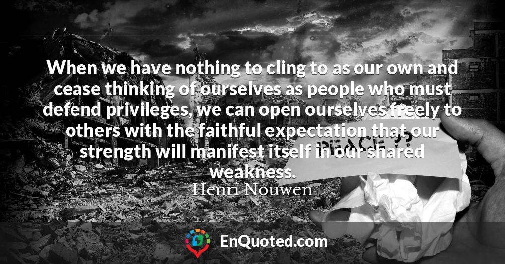 When we have nothing to cling to as our own and cease thinking of ourselves as people who must defend privileges, we can open ourselves freely to others with the faithful expectation that our strength will manifest itself in our shared weakness.