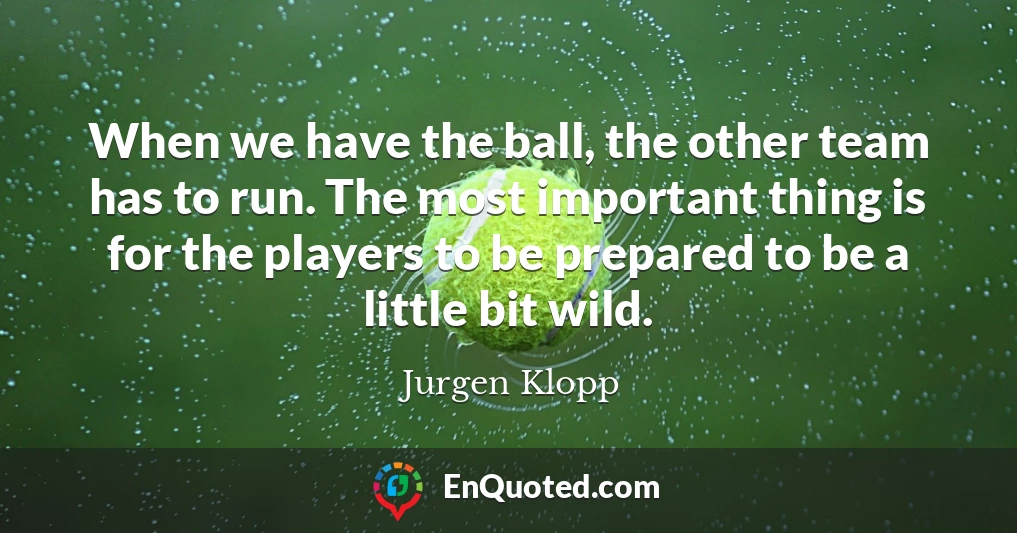 When we have the ball, the other team has to run. The most important thing is for the players to be prepared to be a little bit wild.