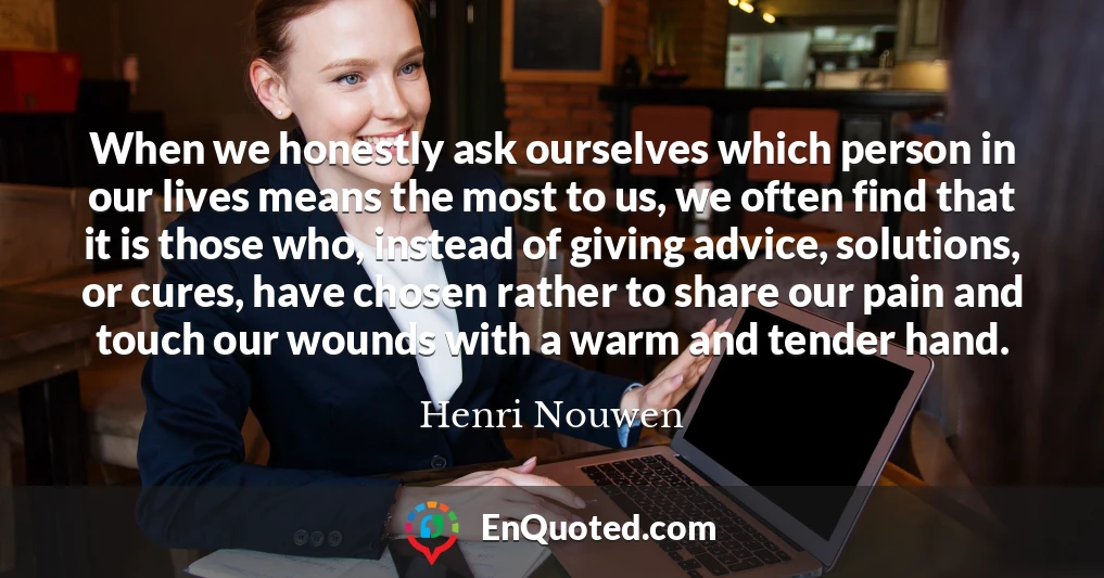 When we honestly ask ourselves which person in our lives means the most to us, we often find that it is those who, instead of giving advice, solutions, or cures, have chosen rather to share our pain and touch our wounds with a warm and tender hand.