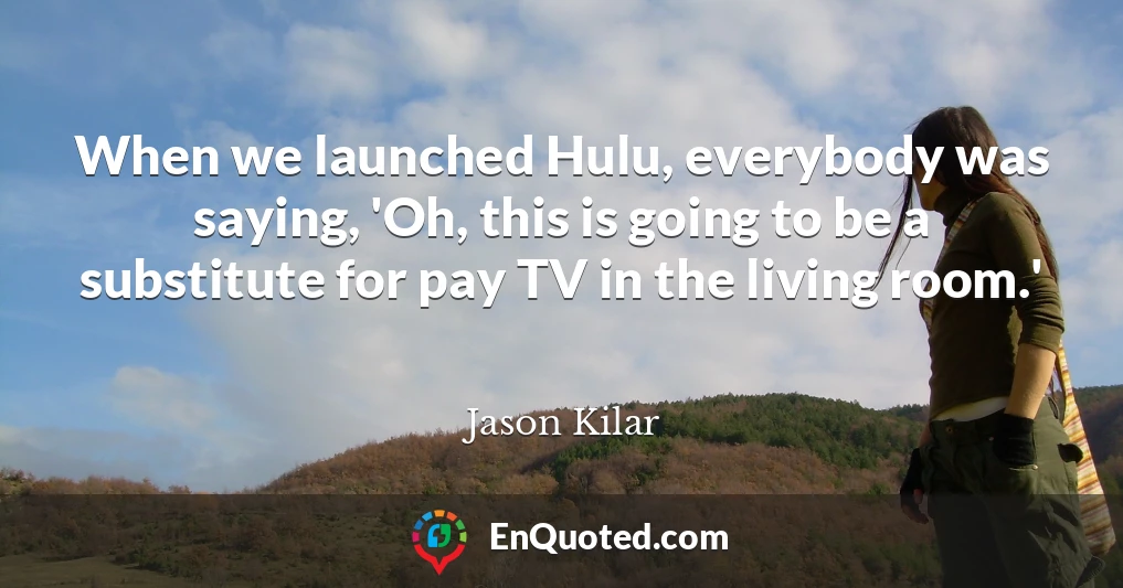 When we launched Hulu, everybody was saying, 'Oh, this is going to be a substitute for pay TV in the living room.'