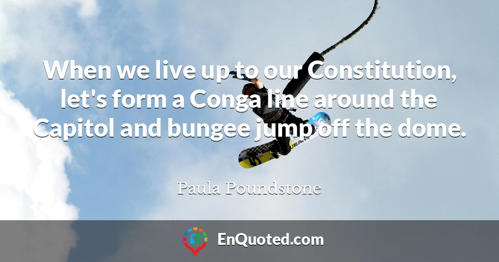 When we live up to our Constitution, let's form a Conga line around the Capitol and bungee jump off the dome.