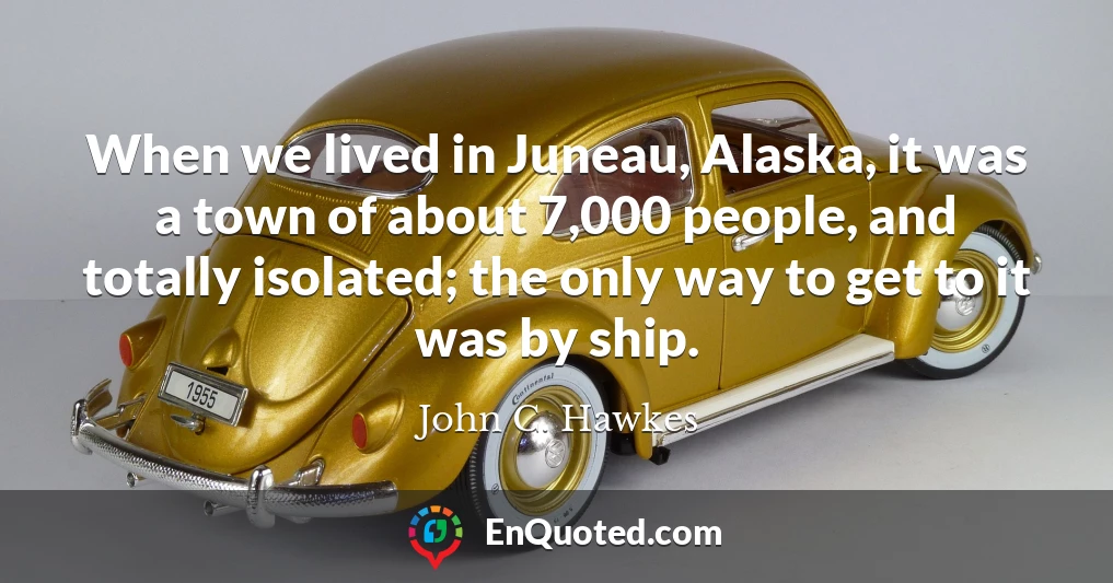 When we lived in Juneau, Alaska, it was a town of about 7,000 people, and totally isolated; the only way to get to it was by ship.