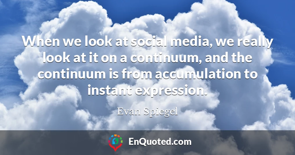 When we look at social media, we really look at it on a continuum, and the continuum is from accumulation to instant expression.