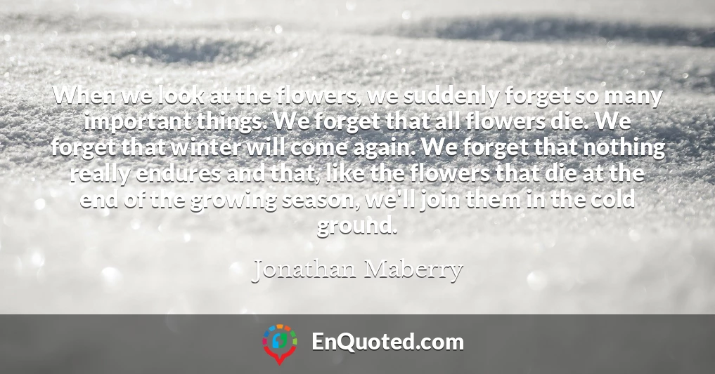 When we look at the flowers, we suddenly forget so many important things. We forget that all flowers die. We forget that winter will come again. We forget that nothing really endures and that, like the flowers that die at the end of the growing season, we'll join them in the cold ground.