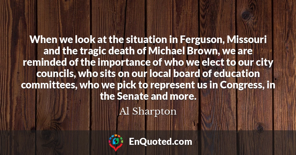 When we look at the situation in Ferguson, Missouri and the tragic death of Michael Brown, we are reminded of the importance of who we elect to our city councils, who sits on our local board of education committees, who we pick to represent us in Congress, in the Senate and more.