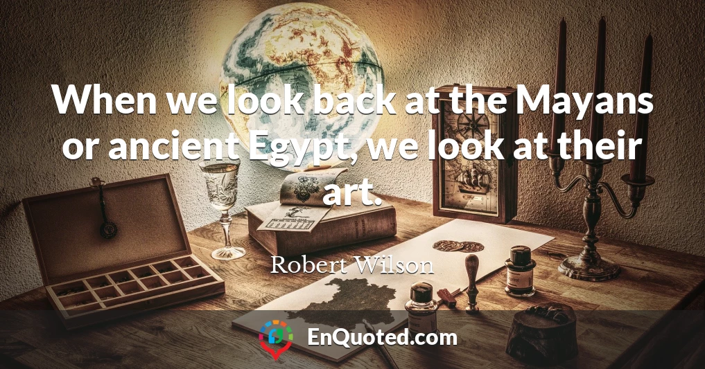 When we look back at the Mayans or ancient Egypt, we look at their art.