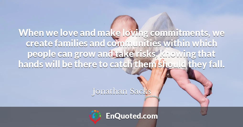 When we love and make loving commitments, we create families and communities within which people can grow and take risks, knowing that hands will be there to catch them should they fall.