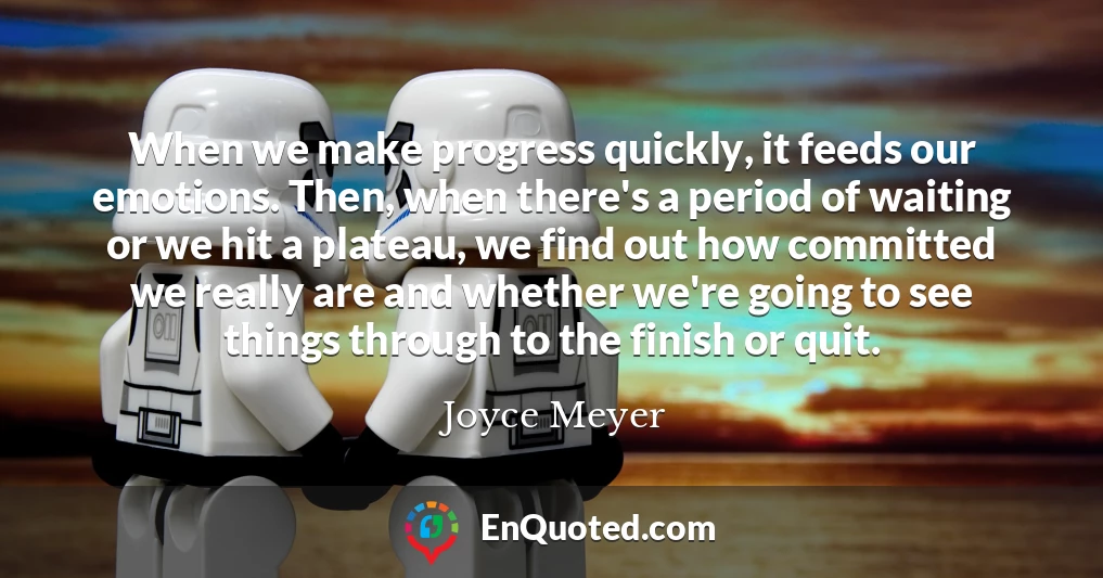 When we make progress quickly, it feeds our emotions. Then, when there's a period of waiting or we hit a plateau, we find out how committed we really are and whether we're going to see things through to the finish or quit.