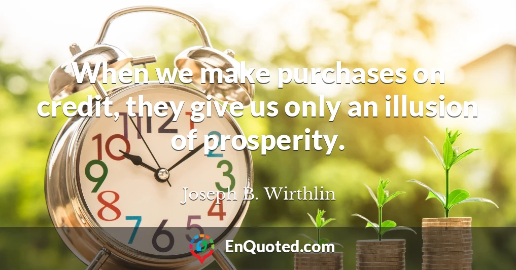 When we make purchases on credit, they give us only an illusion of prosperity.