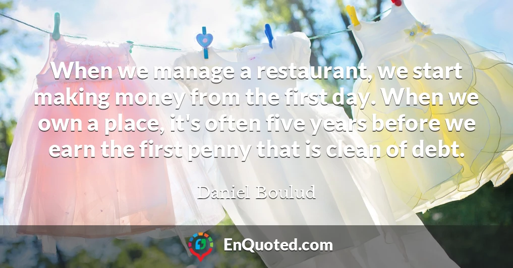 When we manage a restaurant, we start making money from the first day. When we own a place, it's often five years before we earn the first penny that is clean of debt.